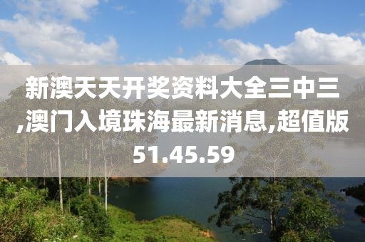 新澳天天开奖资料大全三中三,澳门入境珠海最新消息,超值版51.45.59