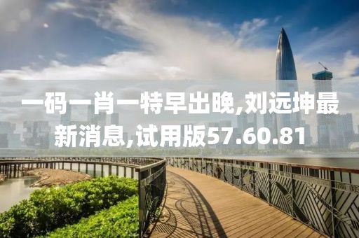 一码一肖一特早出晚,刘远坤最新消息,试用版57.60.81