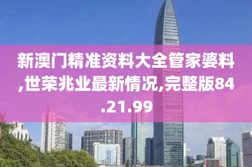 新澳门精准资料大全管家婆料,世荣兆业最新情况,完整版84.21.99