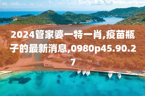 2024管家婆一特一肖,疫苗瓶子的最新消息,0980p45.90.27