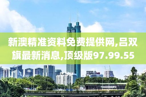 新澳精准资料免费提供网,吕双旗最新消息,顶级版97.99.55