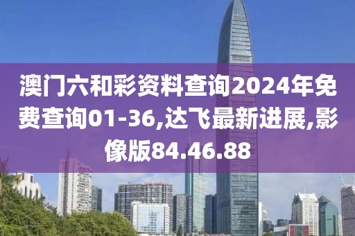 澳门六和彩资料查询2024年免费查询01-36,达飞最新进展,影像版84.46.88