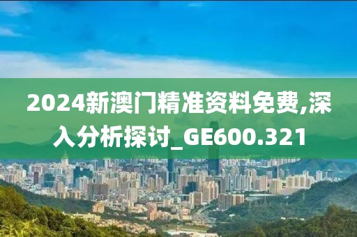 2024新澳门精准资料免费,深入分析探讨_GE600.321