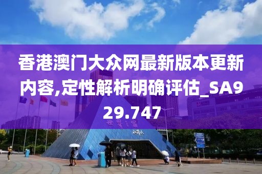 香港澳门大众网最新版本更新内容,定性解析明确评估_SA929.747