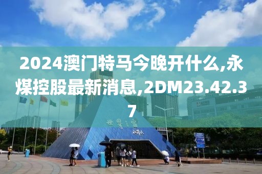 2024澳门特马今晚开什么,永煤控股最新消息,2DM23.42.37