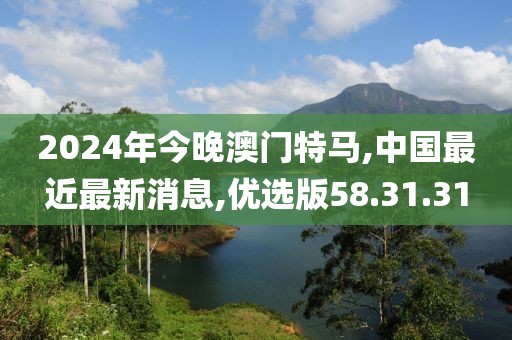 2024年今晚澳门特马,中国最近最新消息,优选版58.31.31