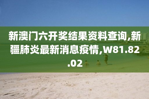 新澳门六开奖结果资料查询,新疆肺炎最新消息疫情,W81.82.02