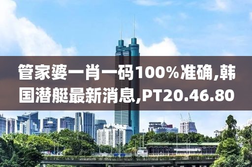 管家婆一肖一码100%准确,韩国潜艇最新消息,PT20.46.80