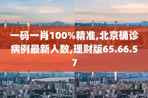 一码一肖100%精准,北京确诊病例最新人数,理财版65.66.57