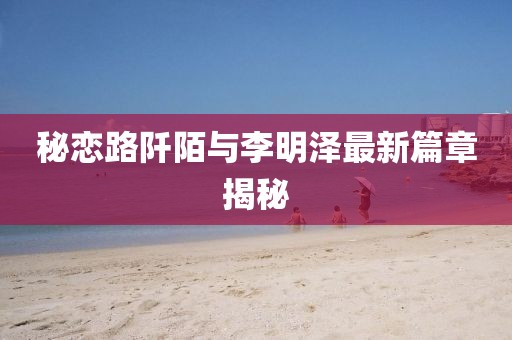 秘恋路阡陌与李明泽最新篇章揭秘