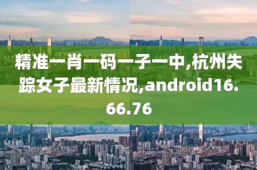 精准一肖一码一子一中,杭州失踪女子最新情况,android16.66.76
