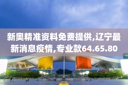 新奥精准资料免费提供,辽宁最新消息疫情,专业款64.65.80