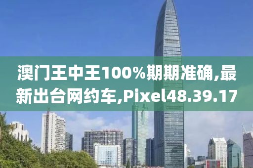 澳门王中王100%期期准确,最新出台网约车,Pixel48.39.17