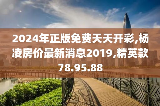 2024年正版免费天天开彩,杨凌房价最新消息2019,精英款78.95.88