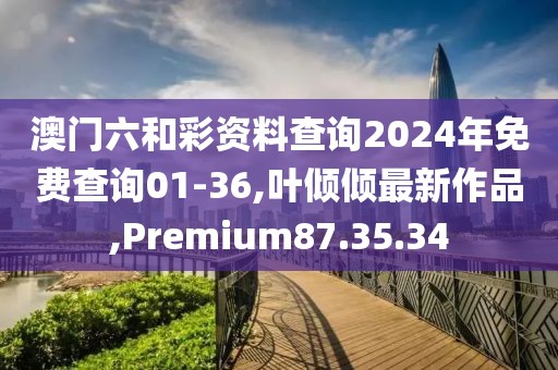 澳门六和彩资料查询2024年免费查询01-36,叶倾倾最新作品,Premium87.35.34