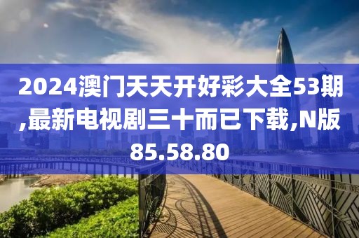 2024澳门天天开好彩大全53期,最新电视剧三十而已下载,N版85.58.80