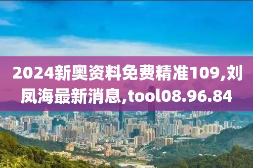 2024新奥资料免费精准109,刘凤海最新消息,tool08.96.84