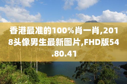 香港最准的100%肖一肖,2018头像男生最新图片,FHD版54.80.41