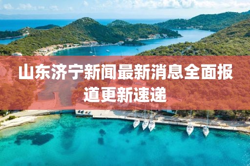 山东济宁新闻最新消息全面报道更新速递