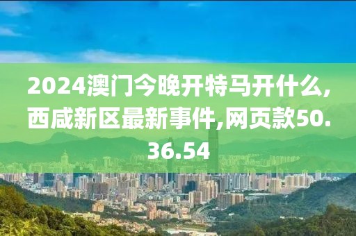 2024澳门今晚开特马开什么,西咸新区最新事件,网页款50.36.54