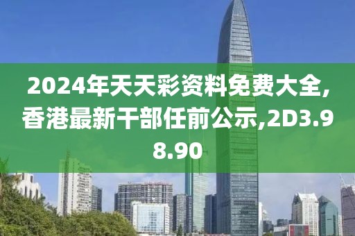 2024年天天彩资料免费大全,香港最新干部任前公示,2D3.98.90