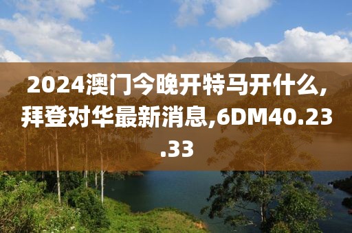 2024澳门今晚开特马开什么,拜登对华最新消息,6DM40.23.33