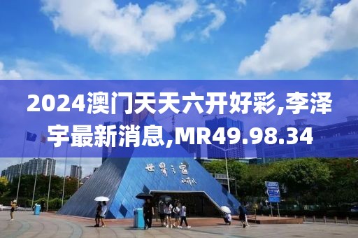 2024澳门天天六开好彩,李泽宇最新消息,MR49.98.34