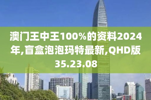 澳门王中王100%的资料2024年,盲盒泡泡玛特最新,QHD版35.23.08