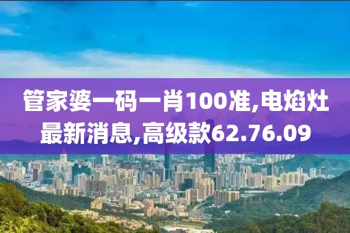 管家婆一码一肖100准,电焰灶最新消息,高级款62.76.09