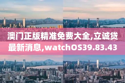澳门正版精准免费大全,立诚贷最新消息,watchOS39.83.43