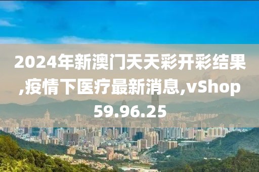 2024年新澳门天天彩开彩结果,疫情下医疗最新消息,vShop59.96.25