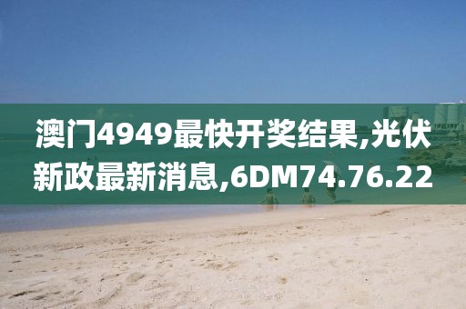 澳门4949最快开奖结果,光伏新政最新消息,6DM74.76.22