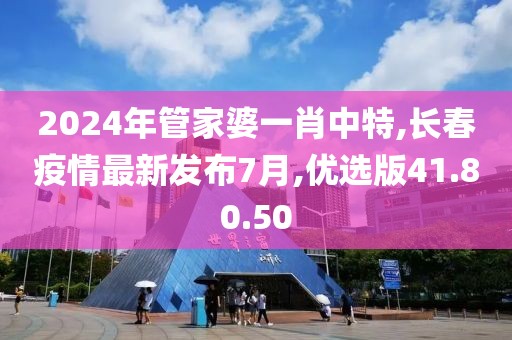 2024年管家婆一肖中特,长春疫情最新发布7月,优选版41.80.50