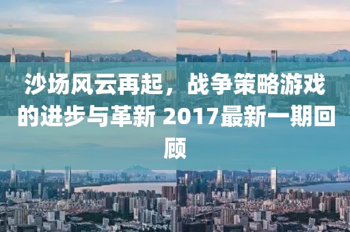 沙场风云再起，战争策略游戏的进步与革新 2017最新一期回顾