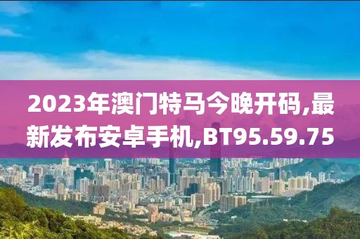 2023年澳门特马今晚开码,最新发布安卓手机,BT95.59.75