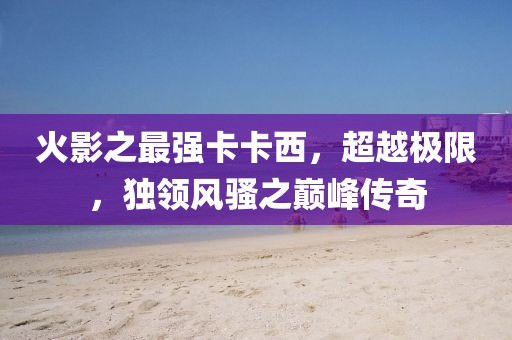 火影之最强卡卡西，超越极限，独领风骚之巅峰传奇