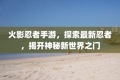 火影忍者手游，探索最新忍者，揭开神秘新世界之门