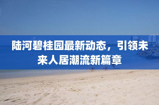 陆河碧桂园最新动态，引领未来人居潮流新篇章