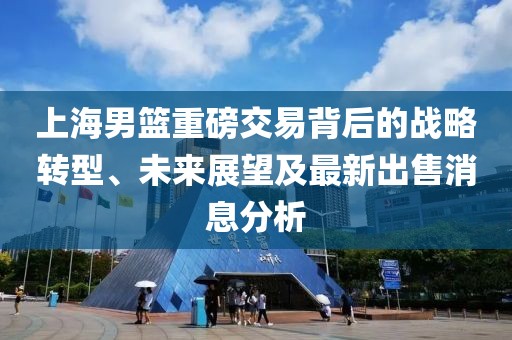 上海男篮重磅交易背后的战略转型、未来展望及最新出售消息分析