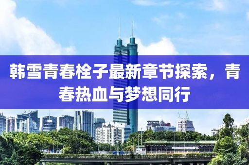 韩雪青春栓子最新章节探索，青春热血与梦想同行