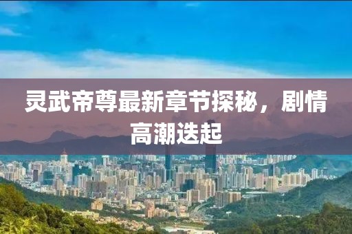 灵武帝尊最新章节探秘，剧情高潮迭起