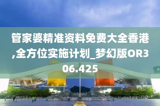 管家婆精准资料免费大全香港,全方位实施计划_梦幻版OR306.425