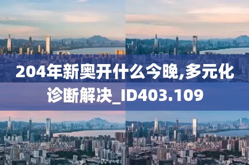 204年新奥开什么今晚,多元化诊断解决_ID403.109