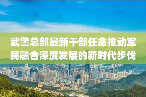 武警总部最新干部任命推动军民融合深度发展的新时代步伐