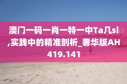 澳门一码一肖一特一中Ta几si,实践中的精准剖析_奢华版AH419.141