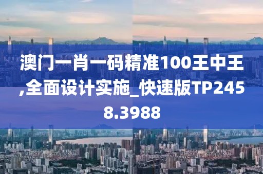 澳门一肖一码精准100王中王,全面设计实施_快速版TP2458.3988