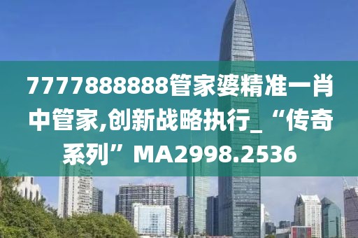 7777888888管家婆精准一肖中管家,创新战略执行_“传奇系列”MA2998.2536
