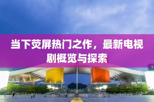 当下荧屏热门之作，最新电视剧概览与探索